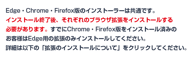 Edge版、Firefox、Chrome版のインストーラーは共通です。インストール終了後、それぞれ拡張ツールをインストールする必要があります。すでにFirefox/Chrome版をインストール済みのお客様は、Edgeの拡張のみをインストールしてください。詳細は以下のボタンをクリックしてください。